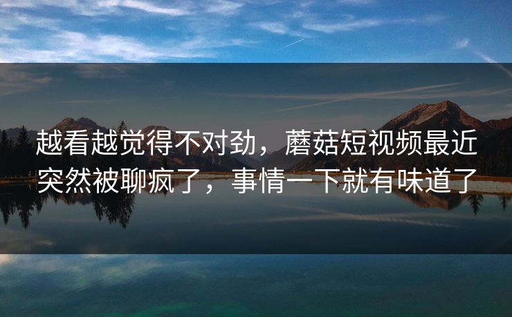 越看越觉得不对劲，蘑菇短视频最近突然被聊疯了，事情一下就有味道了