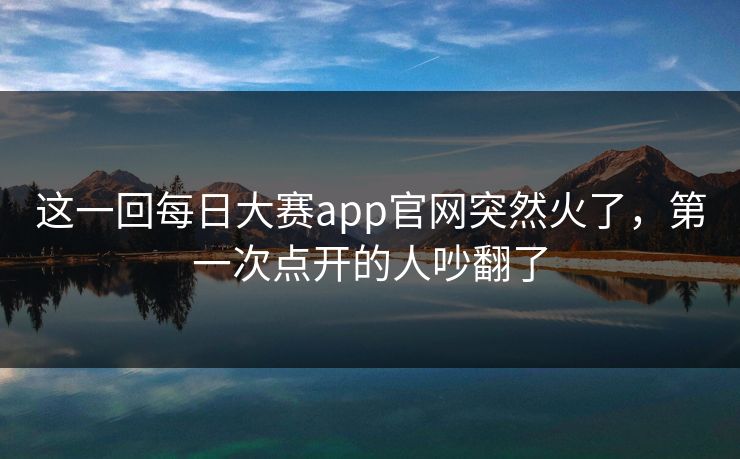 这一回每日大赛app官网突然火了，第一次点开的人吵翻了