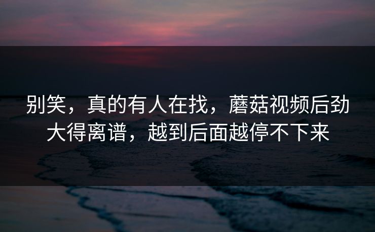 别笑，真的有人在找，蘑菇视频后劲大得离谱，越到后面越停不下来