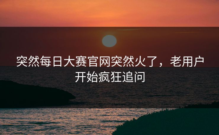 突然每日大赛官网突然火了，老用户开始疯狂追问