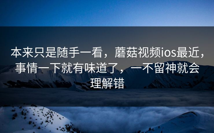 本来只是随手一看，蘑菇视频ios最近，事情一下就有味道了，一不留神就会理解错