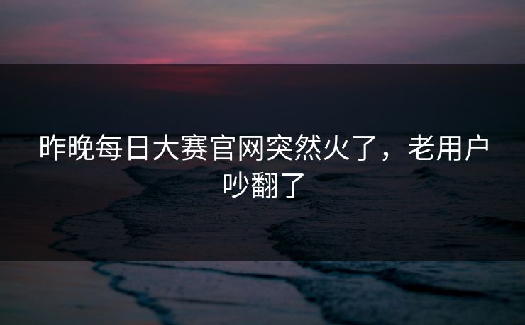 昨晚每日大赛官网突然火了，老用户吵翻了