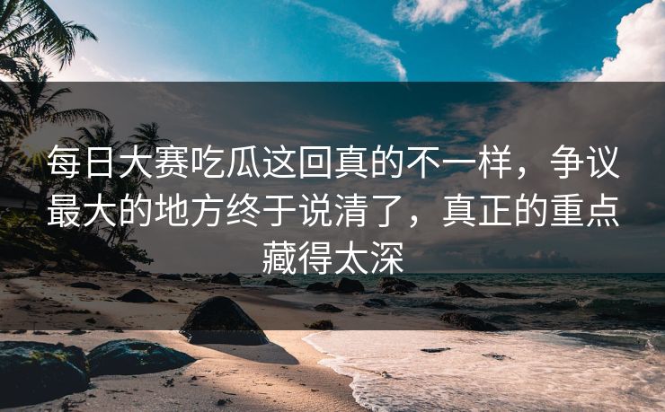 每日大赛吃瓜这回真的不一样，争议最大的地方终于说清了，真正的重点藏得太深