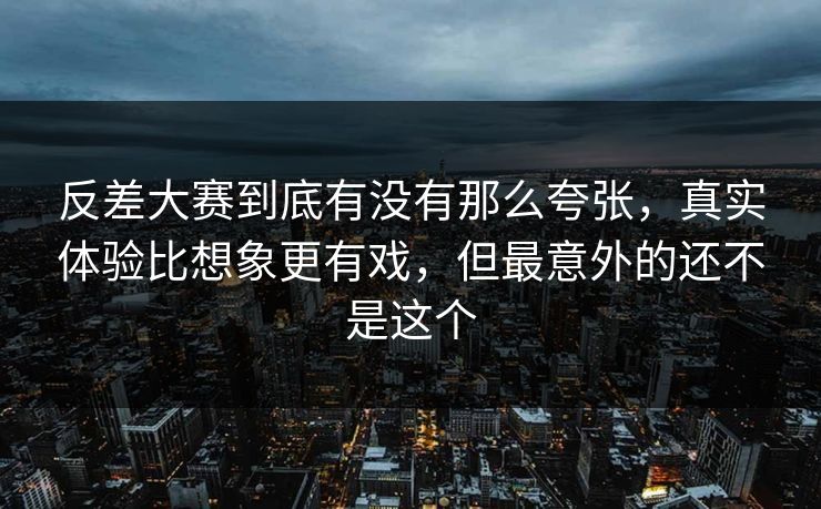 反差大赛到底有没有那么夸张，真实体验比想象更有戏，但最意外的还不是这个