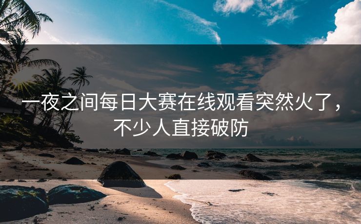 一夜之间每日大赛在线观看突然火了，不少人直接破防