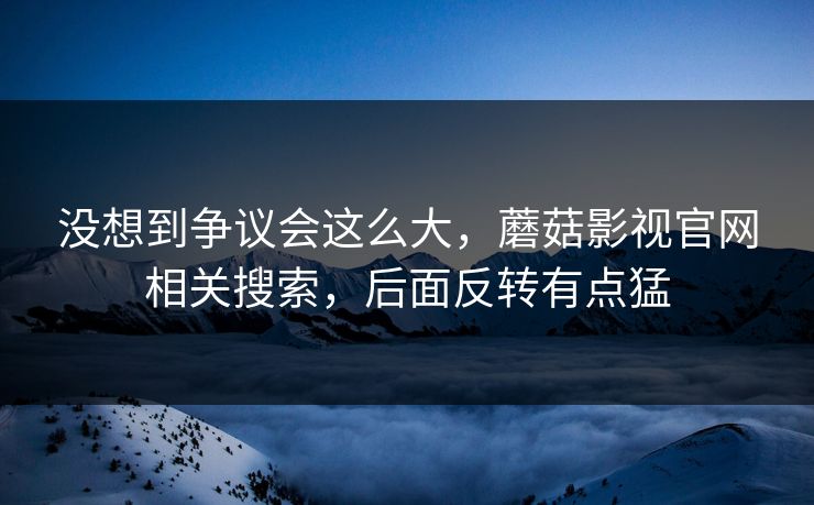 没想到争议会这么大，蘑菇影视官网相关搜索，后面反转有点猛
