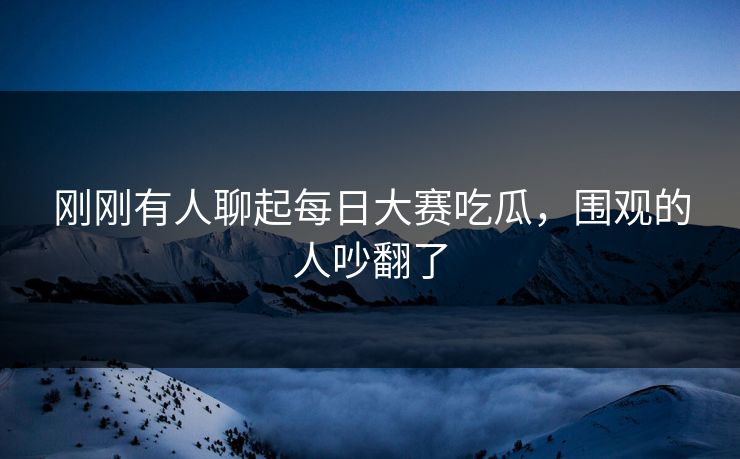 刚刚有人聊起每日大赛吃瓜，围观的人吵翻了