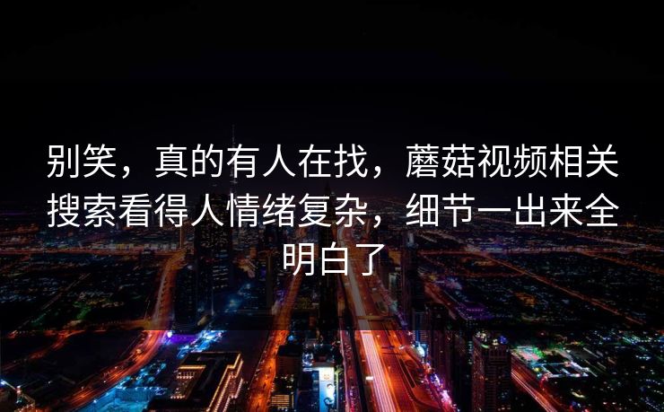 别笑，真的有人在找，蘑菇视频相关搜索看得人情绪复杂，细节一出来全明白了
