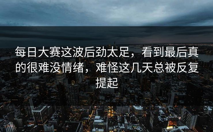 每日大赛这波后劲太足，看到最后真的很难没情绪，难怪这几天总被反复提起