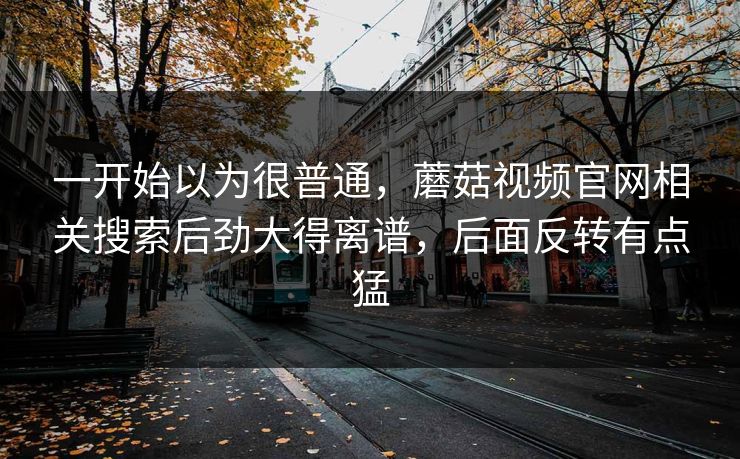一开始以为很普通,蘑菇视频官网相关搜索后劲大得离谱,后面反转有点猛 一开始以为很普通,蘑菇视频官网相关搜索后劲大得离谱,后面反转有点猛