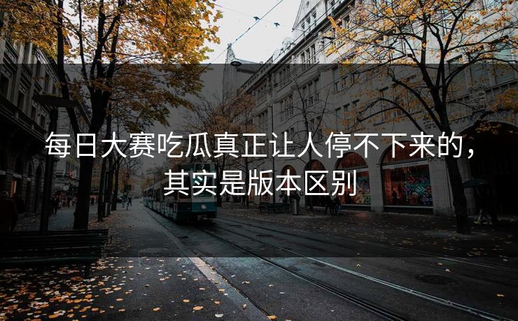 每日大赛吃瓜真正让人停不下来的,其实是版本区别 每日大赛吃瓜真正让人停不下来的,其实是版本区别