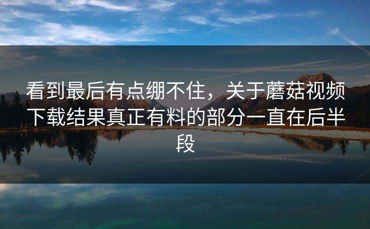 看到最后有点绷不住,关于蘑菇视频下载结果真正有料的部分一直在后半段 看到最后有点绷不住,关于蘑菇视频下载结果真正有料的部分一直在后半段