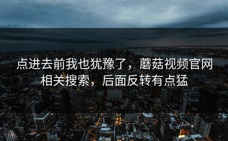 点进去前我也犹豫了,蘑菇视频官网相关搜索,后面反转有点猛 点进去前我也犹豫了,蘑菇视频官网相关搜索,后面反转有点猛