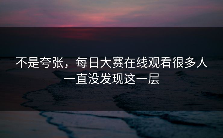 不是夸张，每日大赛在线观看很多人一直没发现这一层