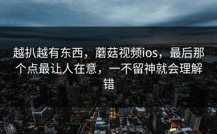 越扒越有东西,蘑菇视频ios,最后那个点最让人在意,一不留神就会理解错 越扒越有东西,蘑菇视频ios,最后那个点最让人在意,一不留神就会理解错