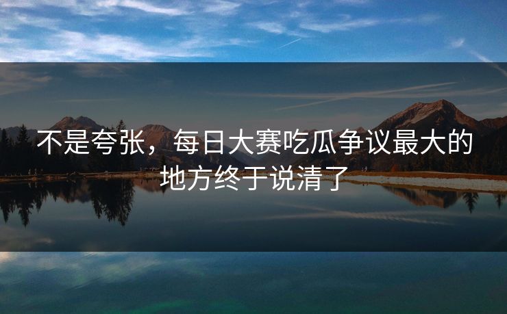 不是夸张,每日大赛吃瓜争议最大的地方终于说清了 不是夸张,每日大赛吃瓜争议最大的地方终于说清了