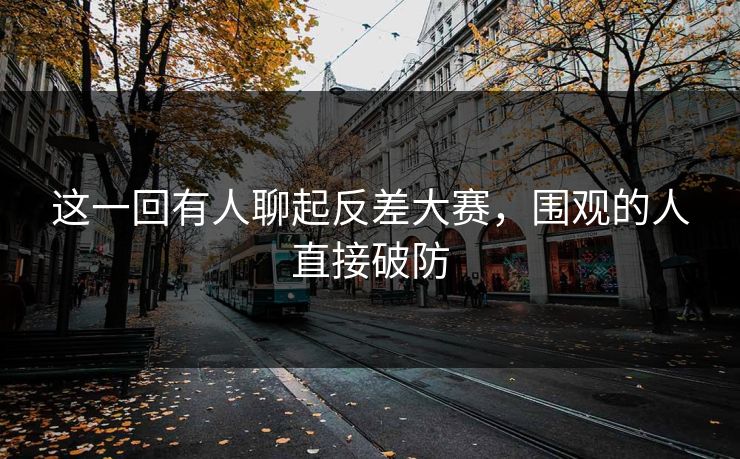 这一回有人聊起反差大赛，围观的人直接破防