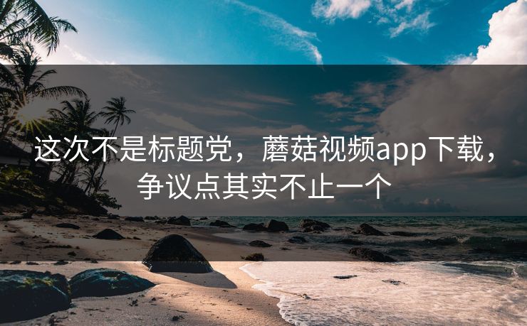 这次不是标题党,蘑菇视频app下载,争议点其实不止一个 这次不是标题党,蘑菇视频app下载,争议点其实不止一个