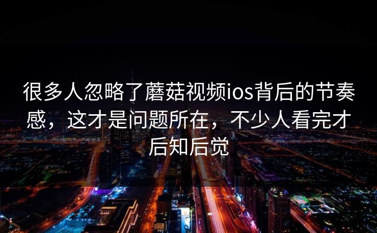 很多人忽略了蘑菇视频ios背后的节奏感，这才是问题所在，不少人看完才后知后觉