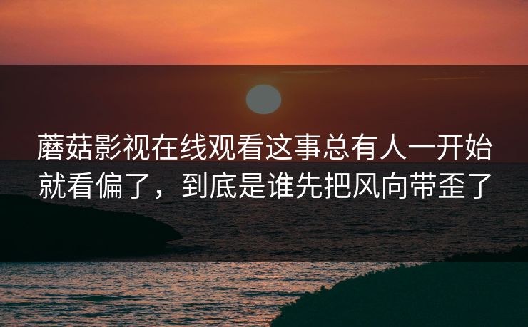 蘑菇影视在线观看这事总有人一开始就看偏了,到底是谁先把风向带歪了 蘑菇影视在线观看这事总有人一开始就看偏了,到底是谁先把风向带歪了
