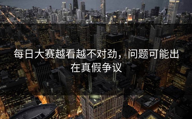 每日大赛越看越不对劲,问题可能出在真假争议 每日大赛越看越不对劲,问题可能出在真假争议