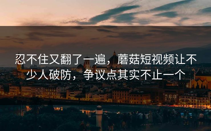 忍不住又翻了一遍,蘑菇短视频让不少人破防,争议点其实不止一个 忍不住又翻了一遍,蘑菇短视频让不少人破防,争议点其实不止一个