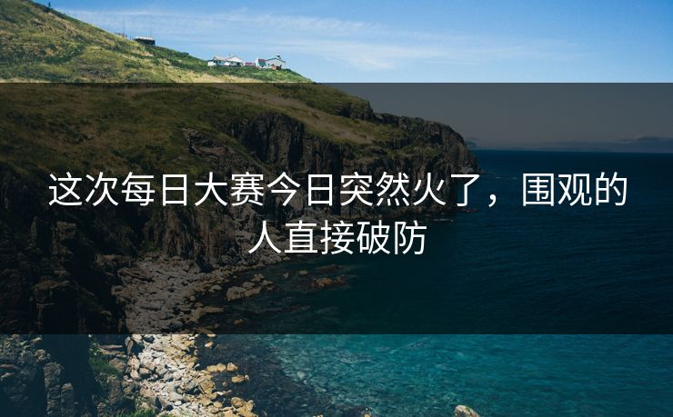 这次每日大赛今日突然火了,围观的人直接破防 这次每日大赛今日突然火了,围观的人直接破防