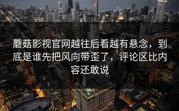 蘑菇影视官网越往后看越有悬念,到底是谁先把风向带歪了,评论区比内容还敢说 蘑菇影视官网越往后看越有悬念,到底是谁先把风向带歪了,评论区比内容还敢说