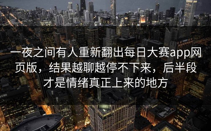 一夜之间有人重新翻出每日大赛app网页版,结果越聊越停不下来,后半段才是情绪真正上来的地方 一夜之间有人重新翻出每日大赛app网页版,结果越聊越停不下来,后半段才是情绪真正上来的地方