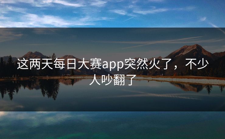 这两天每日大赛app突然火了,不少人吵翻了 这两天每日大赛app突然火了,不少人吵翻了