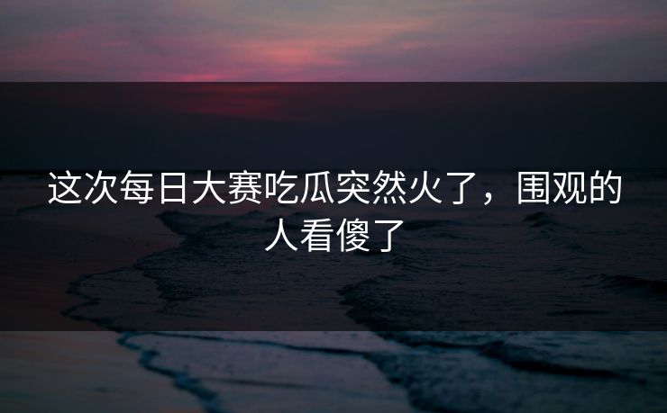 这次每日大赛吃瓜突然火了,围观的人看傻了 这次每日大赛吃瓜突然火了,围观的人看傻了