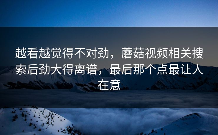 越看越觉得不对劲,蘑菇视频相关搜索后劲大得离谱,最后那个点最让人在意 越看越觉得不对劲,蘑菇视频相关搜索后劲大得离谱,最后那个点最让人在意