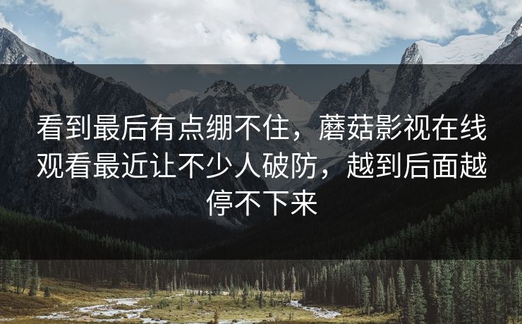 看到最后有点绷不住,蘑菇影视在线观看最近让不少人破防,越到后面越停不下来 看到最后有点绷不住,蘑菇影视在线观看最近让不少人破防,越到后面越停不下来