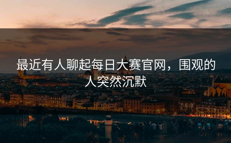最近有人聊起每日大赛官网,围观的人突然沉默 最近有人聊起每日大赛官网,围观的人突然沉默