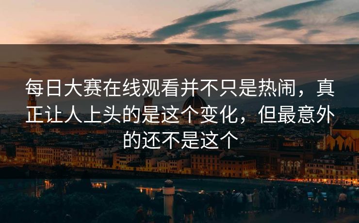 每日大赛在线观看并不只是热闹，真正让人上头的是这个变化，但最意外的还不是这个