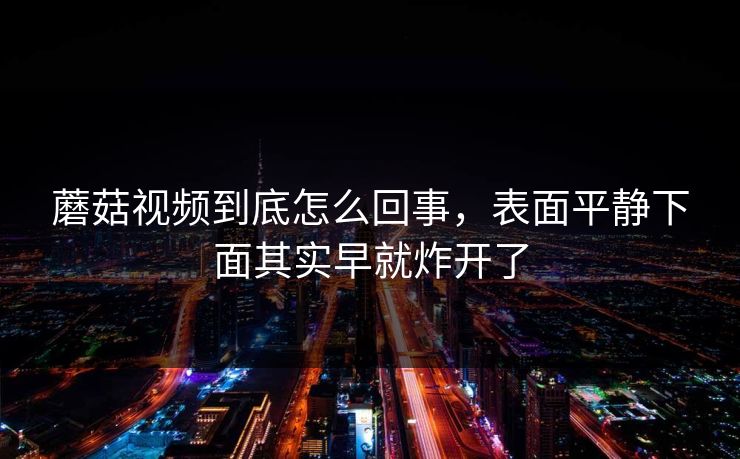 蘑菇视频到底怎么回事,表面平静下面其实早就炸开了 蘑菇视频到底怎么回事,表面平静下面其实早就炸开了