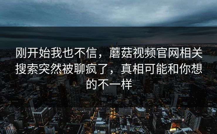 刚开始我也不信,蘑菇视频官网相关搜索突然被聊疯了,真相可能和你想的不一样 刚开始我也不信,蘑菇视频官网相关搜索突然被聊疯了,真相可能和你想的不一样