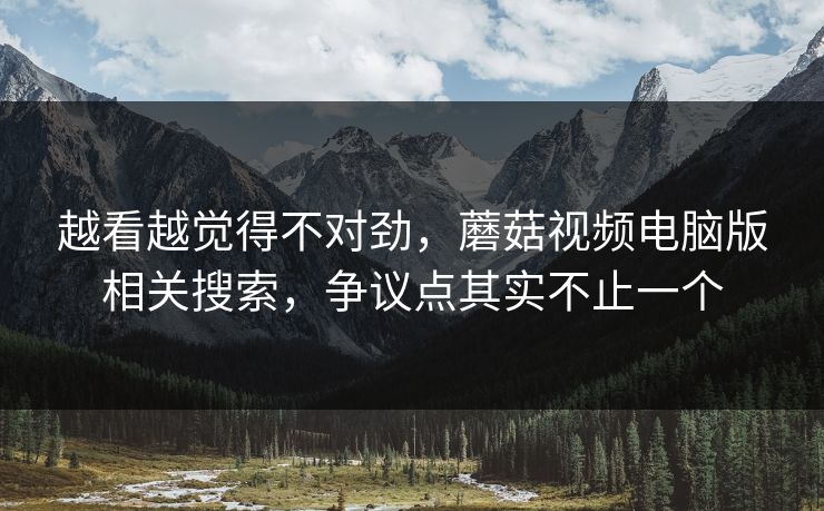 越看越觉得不对劲,蘑菇视频电脑版相关搜索,争议点其实不止一个 越看越觉得不对劲,蘑菇视频电脑版相关搜索,争议点其实不止一个