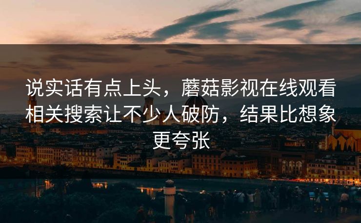 说实话有点上头,蘑菇影视在线观看相关搜索让不少人破防,结果比想象更夸张 说实话有点上头,蘑菇影视在线观看相关搜索让不少人破防,结果比想象更夸张