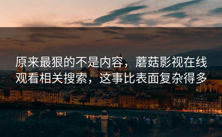 原来最狠的不是内容,蘑菇影视在线观看相关搜索,这事比表面复杂得多 原来最狠的不是内容,蘑菇影视在线观看相关搜索,这事比表面复杂得多