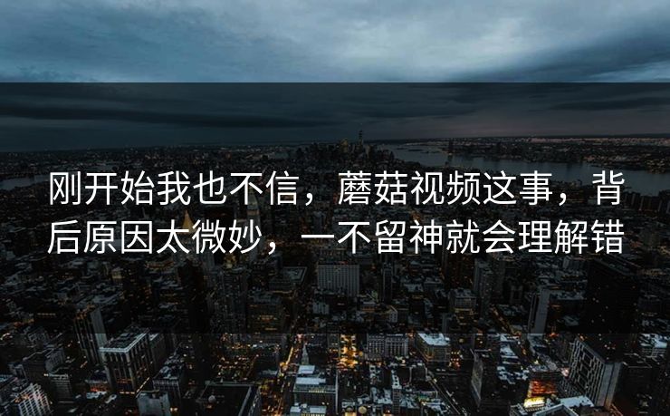 刚开始我也不信,蘑菇视频这事,背后原因太微妙,一不留神就会理解错 刚开始我也不信,蘑菇视频这事,背后原因太微妙,一不留神就会理解错
