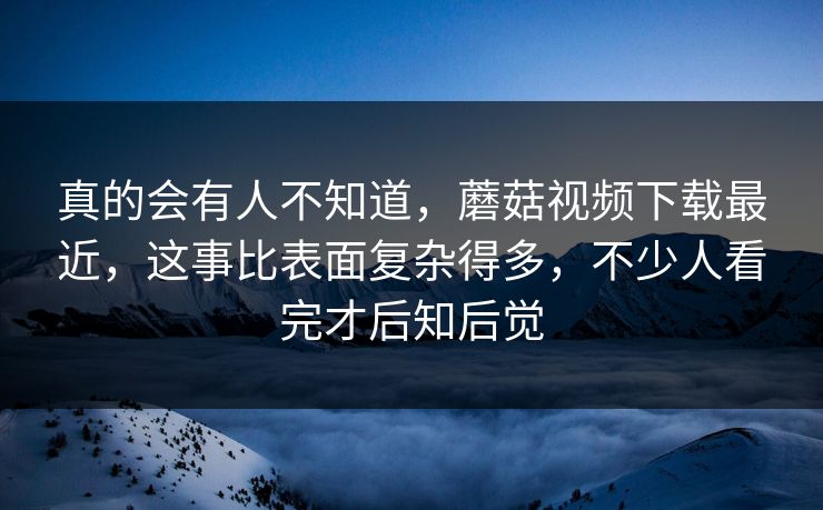 真的会有人不知道,蘑菇视频下载最近,这事比表面复杂得多,不少人看完才后知后觉 真的会有人不知道,蘑菇视频下载最近,这事比表面复杂得多,不少人看完才后知后觉
