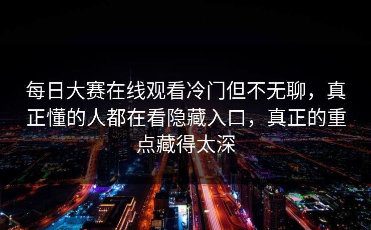 每日大赛在线观看冷门但不无聊,真正懂的人都在看隐藏入口,真正的重点藏得太深 每日大赛在线观看冷门但不无聊,真正懂的人都在看隐藏入口,真正的重点藏得太深