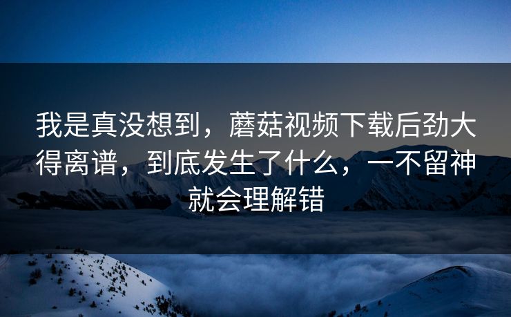 我是真没想到,蘑菇视频下载后劲大得离谱,到底发生了什么,一不留神就会理解错 我是真没想到,蘑菇视频下载后劲大得离谱,到底发生了什么,一不留神就会理解错