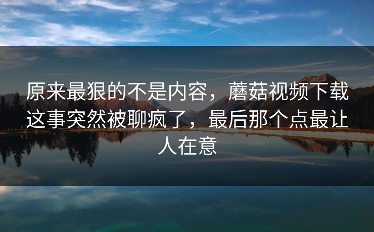 原来最狠的不是内容，蘑菇视频下载这事突然被聊疯了，最后那个点最让人在意
