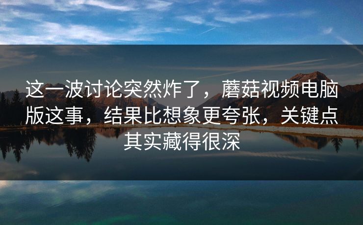 这一波讨论突然炸了,蘑菇视频电脑版这事,结果比想象更夸张,关键点其实藏得很深 这一波讨论突然炸了,蘑菇视频电脑版这事,结果比想象更夸张,关键点其实藏得很深