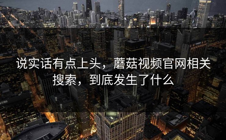 说实话有点上头,蘑菇视频官网相关搜索,到底发生了什么 说实话有点上头,蘑菇视频官网相关搜索,到底发生了什么