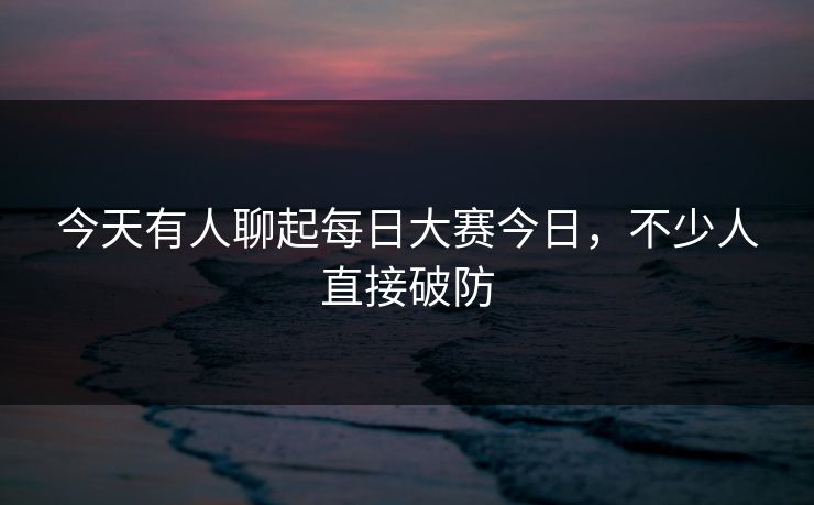 今天有人聊起每日大赛今日，不少人直接破防