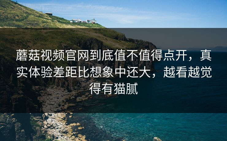 蘑菇视频官网到底值不值得点开,真实体验差距比想象中还大,越看越觉得有猫腻 蘑菇视频官网到底值不值得点开,真实体验差距比想象中还大,越看越觉得有猫腻