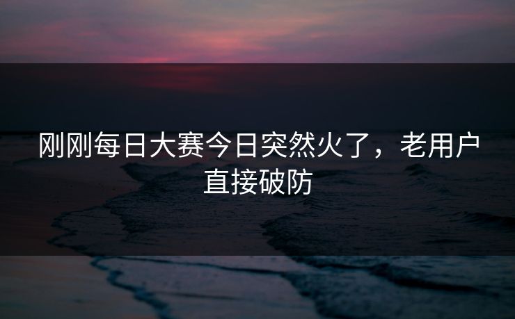 刚刚每日大赛今日突然火了,老用户直接破防 刚刚每日大赛今日突然火了,老用户直接破防